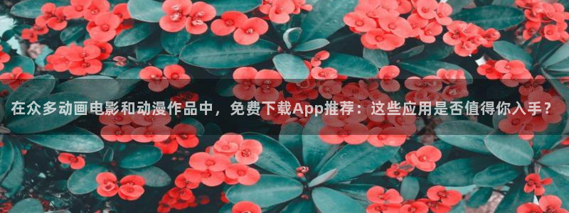 动漫之家官网网址：在众多动画电影和动漫作品中，免费下载App推荐：这些应用是否值得你入手？