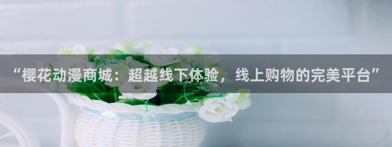 动漫之家网下载：“樱花动漫商城：超越线下体验，线上购物的完美平台”