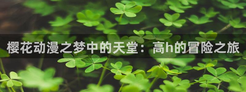 动漫之家樱花：樱花动漫之梦中的天堂：高h的冒险之旅